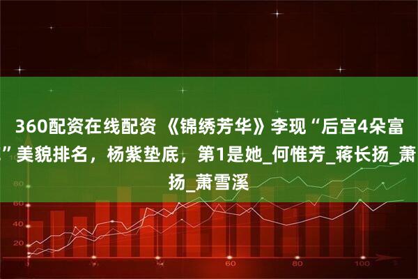 360配资在线配资 《锦绣芳华》李现“后宫4朵富贵花”美貌排名，杨紫垫底，第1是她_何惟芳_蒋长扬_萧雪溪