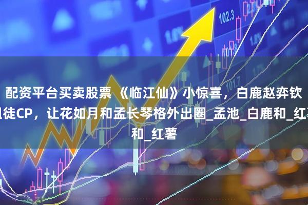 配资平台买卖股票 《临江仙》小惊喜，白鹿赵弈钦组徒CP，让花如月和孟长琴格外出圈_孟池_白鹿和_红薯