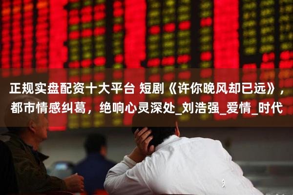 正规实盘配资十大平台 短剧《许你晚风却已远》，都市情感纠葛，绝响心灵深处_刘浩强_爱情_时代