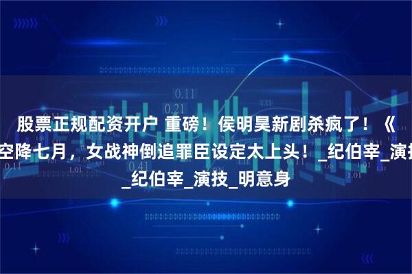 股票正规配资开户 重磅！侯明昊新剧杀疯了！《入青云》空降七月，女战神倒追罪臣设定太上头！_纪伯宰_演技_明意身