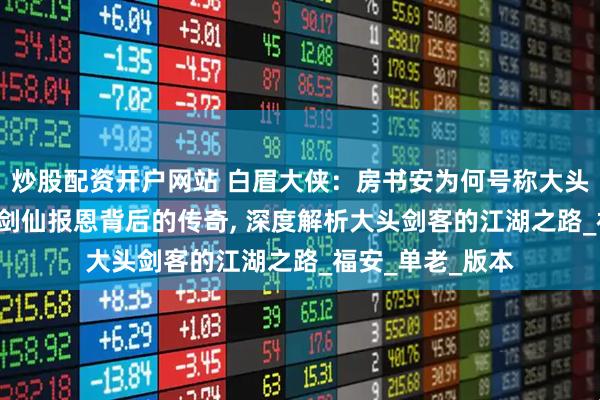 炒股配资开户网站 白眉大侠：房书安为何号称大头剑客？, 揭秘老剑仙报恩背后的传奇, 深度解析大头剑客的江湖之路_福安_单老_版本