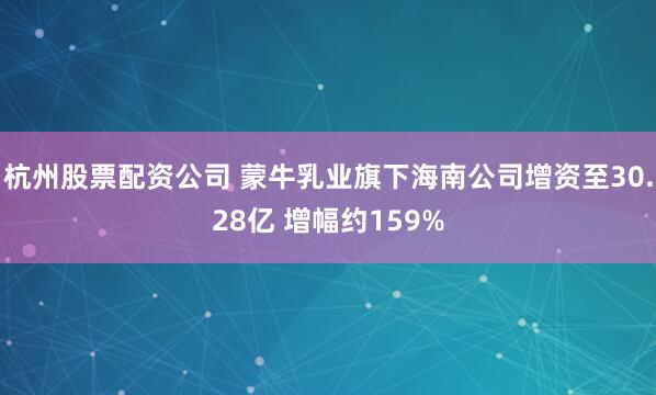 杭州股票配资公司 蒙牛乳业旗下海南公司增资至30.28亿 增幅约159%