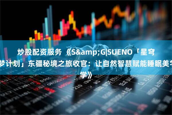 炒股配资服务 《S&G|SUENO「星穹探梦计划」东疆秘境之旅收官：让自然智慧赋能睡眠美学》