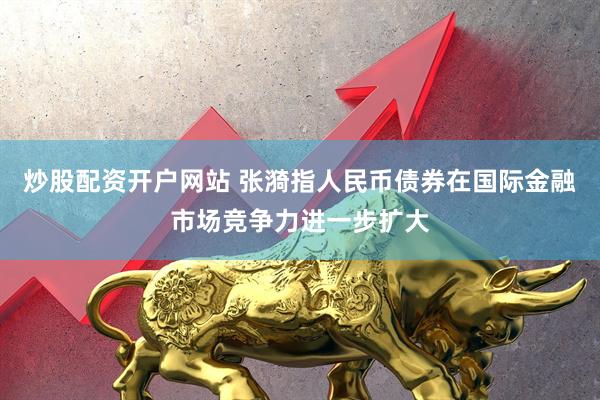 炒股配资开户网站 张漪指人民币债券在国际金融市场竞争力进一步扩大