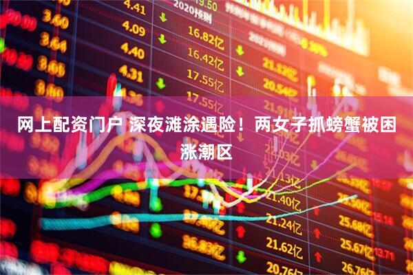 网上配资门户 深夜滩涂遇险！两女子抓螃蟹被困涨潮区