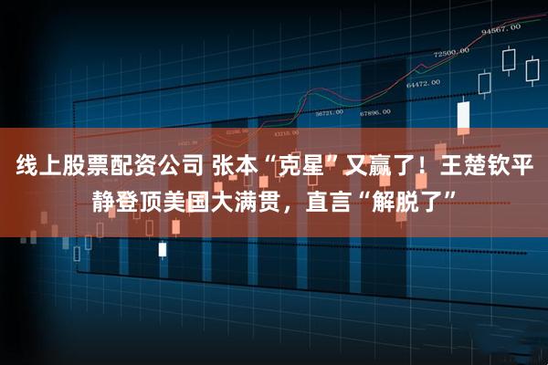 线上股票配资公司 张本“克星”又赢了！王楚钦平静登顶美国大满贯，直言“解脱了”