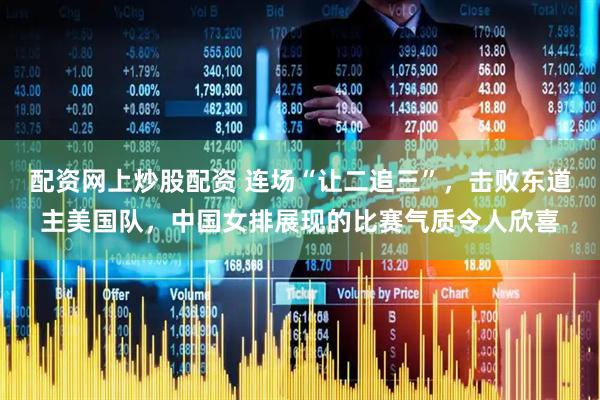 配资网上炒股配资 连场“让二追三”，击败东道主美国队，中国女排展现的比赛气质令人欣喜