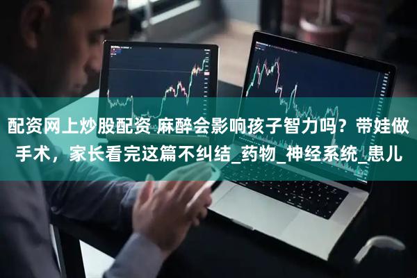 配资网上炒股配资 麻醉会影响孩子智力吗？带娃做手术，家长看完这篇不纠结_药物_神经系统_患儿