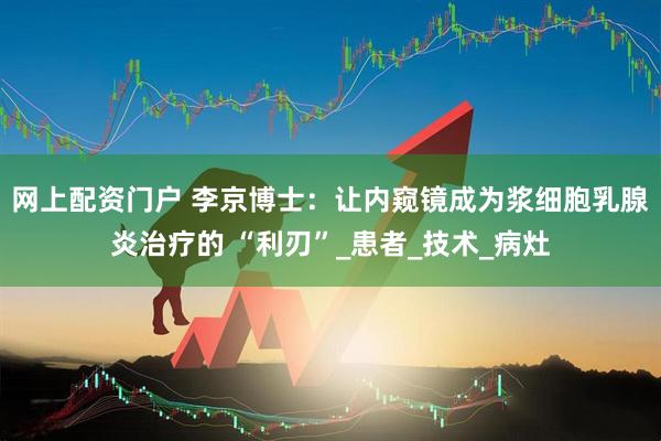 网上配资门户 李京博士：让内窥镜成为浆细胞乳腺炎治疗的 “利刃”_患者_技术_病灶