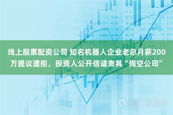 线上股票配资公司 知名机器人企业老总月薪200万提议遭拒，投资人公开信谴责其“掏空公司”