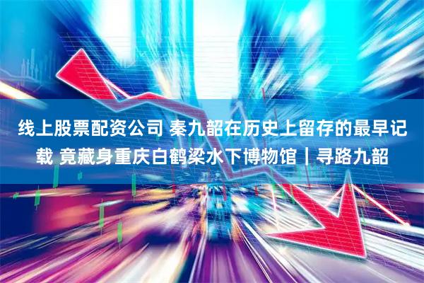 线上股票配资公司 秦九韶在历史上留存的最早记载 竟藏身重庆白鹤梁水下博物馆｜寻路九韶