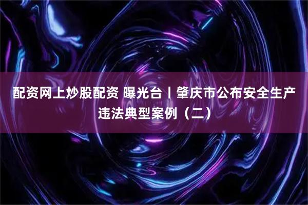 配资网上炒股配资 曝光台丨肇庆市公布安全生产违法典型案例（二）