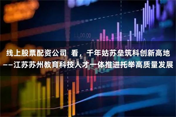 线上股票配资公司  看，千年姑苏垒筑科创新高地——江苏苏州教育科技人才一体推进托举高质量发展