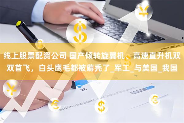 线上股票配资公司 国产倾转旋翼机、高速直升机双双首飞，白头鹰毛都被薅秃了_军工_与美国_我国