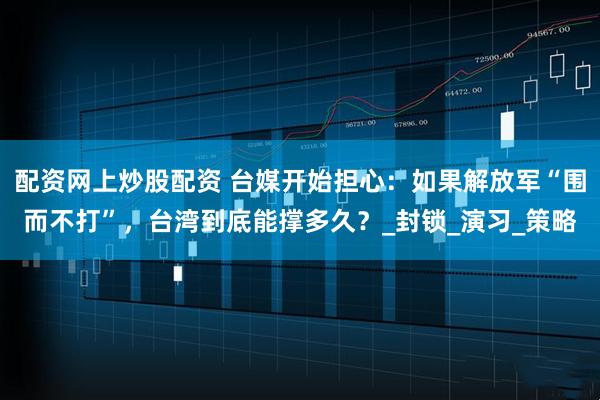 配资网上炒股配资 台媒开始担心：如果解放军“围而不打”，台湾到底能撑多久？_封锁_演习_策略
