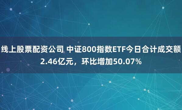线上股票配资公司 中证800指数ETF今日合计成交额2.46亿元，环比增加50.07%