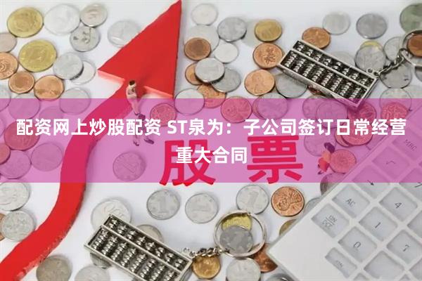 配资网上炒股配资 ST泉为：子公司签订日常经营重大合同