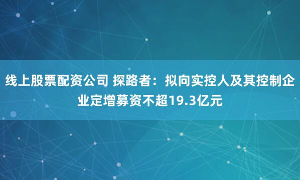 线上股票配资公司 探路者：拟向实控人及其控制企业定增募资不超19.3亿元