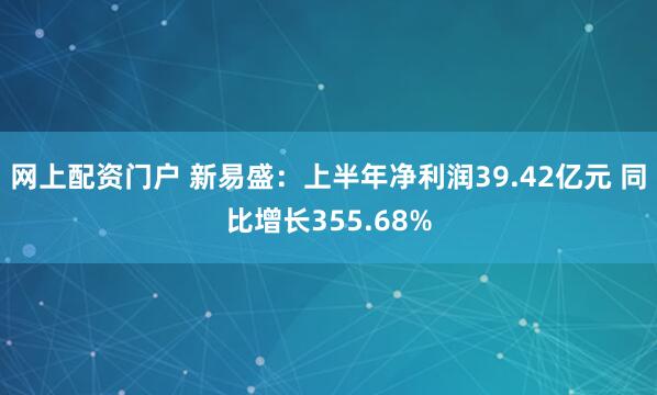 网上配资门户 新易盛：上半年净利润39.42亿元 同比增长355.68%