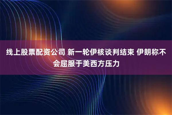 线上股票配资公司 新一轮伊核谈判结束 伊朗称不会屈服于美西方压力