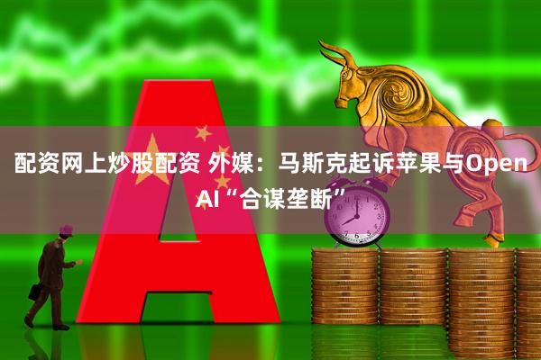 配资网上炒股配资 外媒：马斯克起诉苹果与OpenAI“合谋垄断”