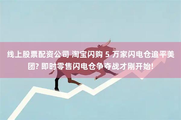 线上股票配资公司 淘宝闪购 5 万家闪电仓追平美团? 即时零售闪电仓争夺战才刚开始!
