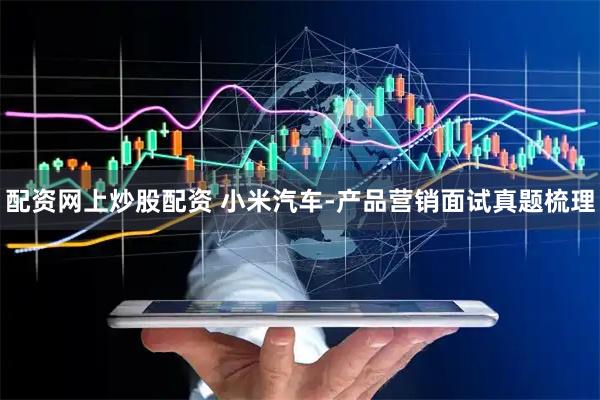 配资网上炒股配资 小米汽车-产品营销面试真题梳理