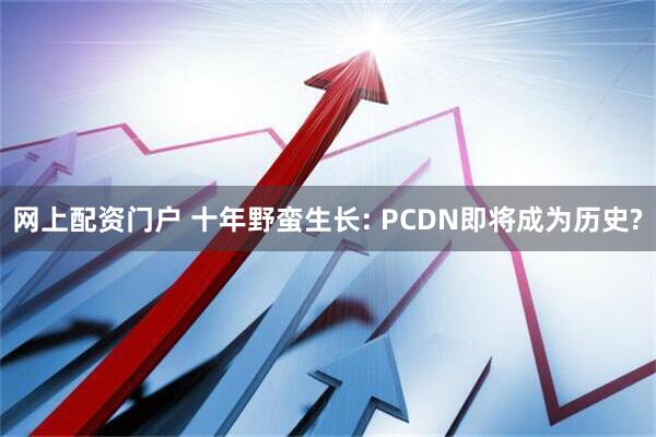 网上配资门户 十年野蛮生长: PCDN即将成为历史?