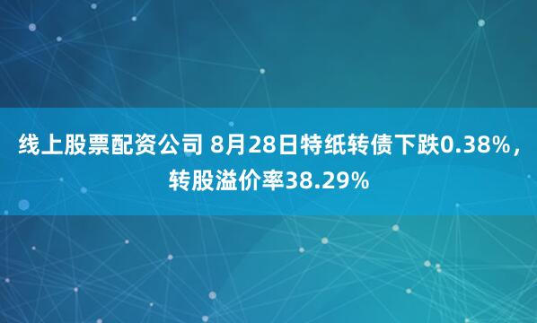 线上股票配资公司 8月28日特纸转债下跌0.38%，转股溢价率38.29%