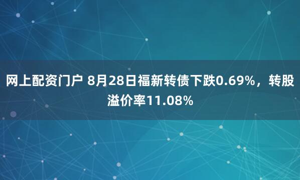 网上配资门户 8月28日福新转债下跌0.69%，转股溢价率11.08%