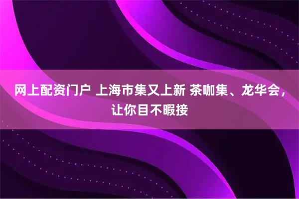 网上配资门户 上海市集又上新 茶咖集、龙华会，让你目不暇接