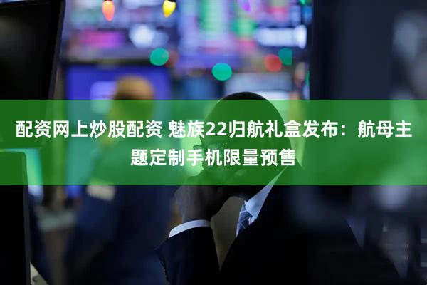 配资网上炒股配资 魅族22归航礼盒发布：航母主题定制手机限量预售