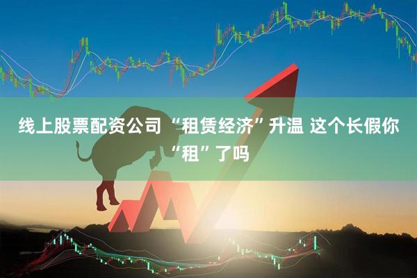 线上股票配资公司 “租赁经济”升温 这个长假你“租”了吗