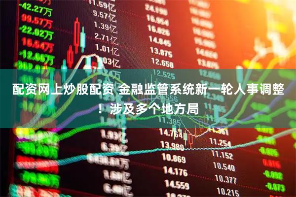 配资网上炒股配资 金融监管系统新一轮人事调整！涉及多个地方局