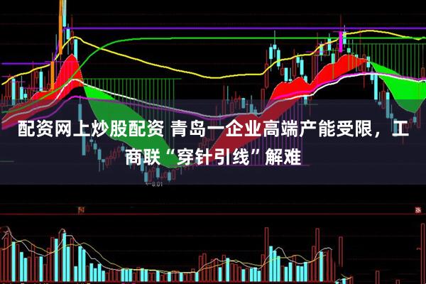 配资网上炒股配资 青岛一企业高端产能受限，工商联“穿针引线”解难