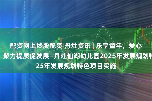 配资网上炒股配资 丹灶资讯 | 乐享童年，爱心育湖润童心，聚力提质促发展—丹灶仙湖幼儿园2025年发展规划特色项目实施