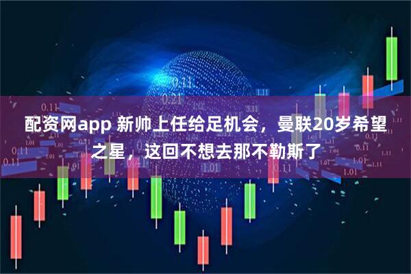 配资网app 新帅上任给足机会，曼联20岁希望之星，这回不想去那不勒斯了
